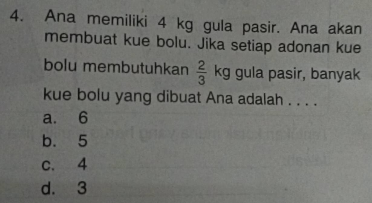 Ana memiliki 4 kg gula pasir. Ana akan
membuat kue bolu. Jika setiap adonan kue
bolu membutuhkan  2/3 kg gula pasir, banyak
kue bolu yang dibuat Ana adalah . . . .
a. 6
b. 5
c. 4
d. 3