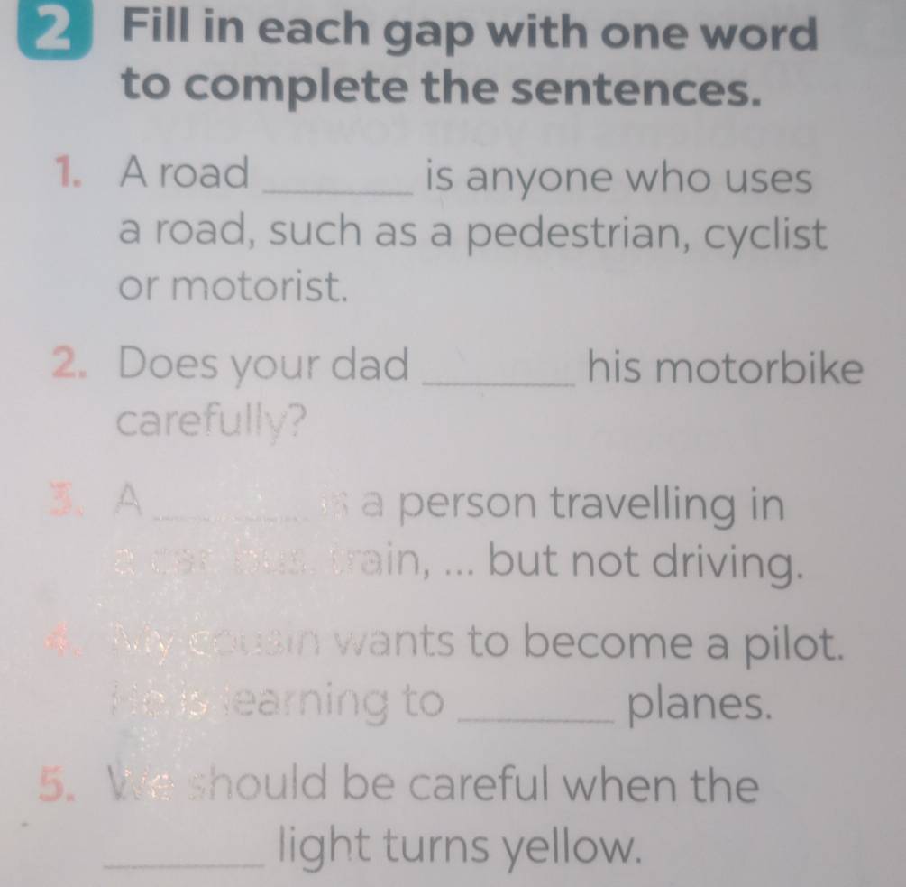 Fill in each gap with one word 
to complete the sentences. 
1. A road _is anyone who uses 
a road, such as a pedestrian, cyclist 
or motorist. 
2. Does your dad _his motorbike 
carefully? 
3、A _ a person travelling in 
a can bus, train, ... but not driving. 
My cousin wants to become a pilot. 
He is learning to _planes. 
5. We should be careful when the 
_light turns yellow.