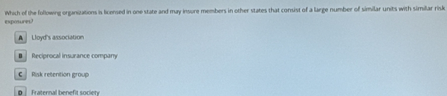 Which of the following organizations is licensed in one state and may insure members in other states that consist of a large number of similar units with similar risk
exposures?
A Lloyd's association
B Reciprocal insurance company
C Risk retention group
D Fraternal benefit society