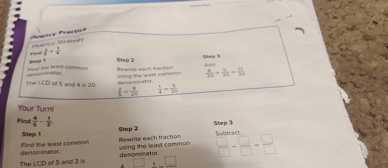 Auency Practice 
Fluency Strategy 
Find  2/5 + 1/4 . 
Step 3
Step 1
Step 2
Find the least common Add. 
denominator. Rewrite each fraction 
using the least common  8/20 + 5/20 = 13/20 
denominator. 
The LCD of 5 and 4 is 20.  2/5 = 8/20   1/4 = 5/20 
Your Turn! 
Find  4/5 - 1/3 . 
Step 1 Step 2 Step 3
Subtract 
Find the least common Rewrite each fraction 
denominator. using the least common 
de nominator
 □ /□  - □ /□  = □ /□  
The LCD of 5 and 3 is 
4 □ 1-□