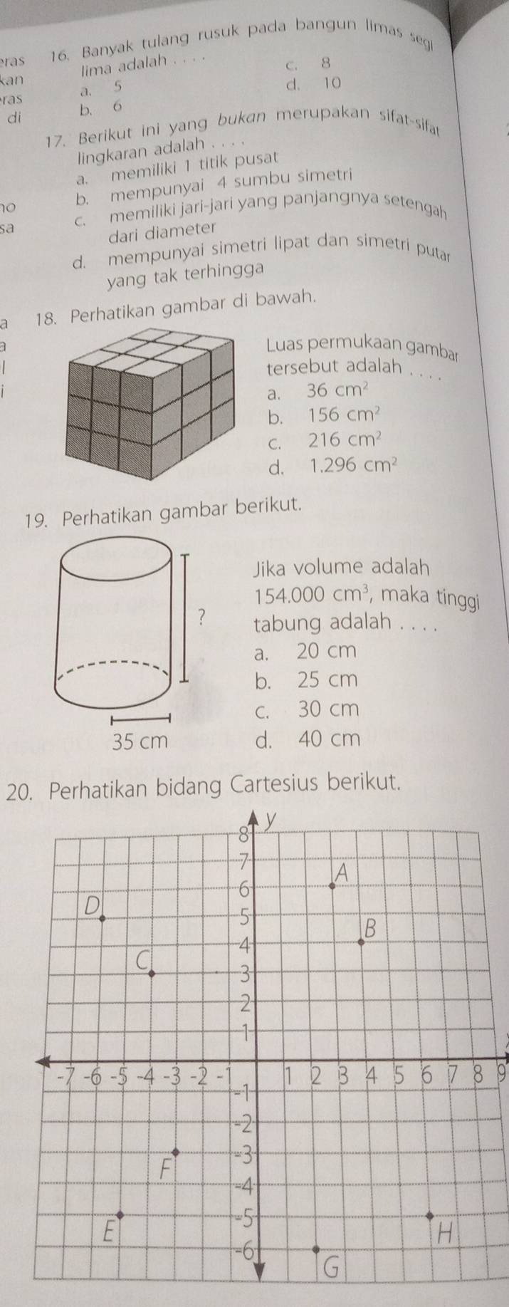 ras 16. Banyak tulang rusuk pada bangun limas segi
lima adalah
kan C. 8
a. 5
d. 10
ras b. 6
di
17. Berikut ini yang bukan merupakan sifat-sifat
lingkaran adalah . . .
a. memiliki 1 titik pusat
no b. mempunyai 4 sumbu simetri
sa c. memiliki jari-jari yang panjangnya setengah
dari diameter
d. mempunyai simetri lipat dan simetri putar
yang tak terhingga
a 18. Perhatikan gambar di bawah.
Luas permukaan gambar
tersebut adalah . . . .
a. 36cm^2
b. 156cm^2
C. 216cm^2
d. 1.296cm^2
19. Perhatikan gambar berikut.
Jika volume adalah
154.000cm^3 , maka tinggi
tabung adalah . . . .
a. 20 cm
b. 25 cm
c. 30 cm
d. 40 cm
20. Perhatikan bidang Cartesius berikut.
9