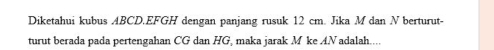 Diketahui kubus ABCD. EFGH dengan panjang rusuk 12 cm. Jika M dan N berturut- 
turut berada pada pertengahan CG dan HG, maka jarak M ke A. N adalah....