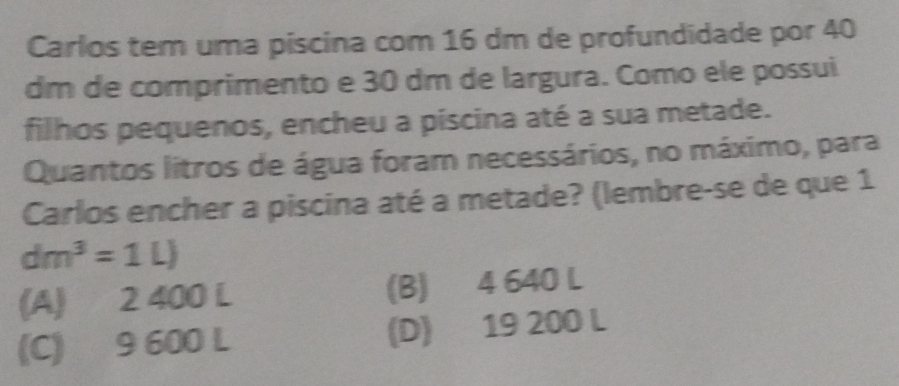 Carlos tem uma piscina com 16 dm de profundidade por 40
dm de comprimento e 30 dm de largura. Como ele possui
filhos pequenos, encheu a piscina até a sua metade.
Quantos litros de água foram necessários, no máximo, para
Carlos encher a piscina até a metade? (lembre-se de que 1
dm^3=1L)
(A) 2 400 L (B) 4 640 L
(C) 9 600 L (D) 19 200 L