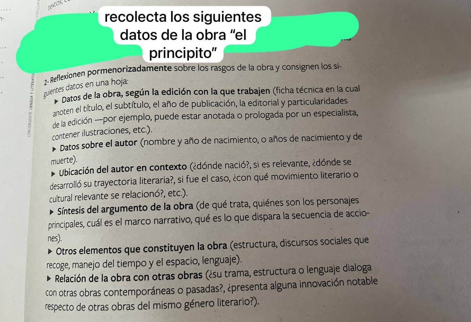 textos 
recolecta los siguientes 
datos de la obra ''el 
principito” 
2. Reflexionen pormenorizadamente sobre los rasgos de la obra y consignen los si- 
guientes datos en una hoja: 
Datos de la obra, según la edición con la que trabajen (ficha técnica en la cual 
anoten el título, el subtítulo, el año de publicación, la editorial y particularidades 
de la edición —por ejemplo, puede estar anotada o prologada por un especialista, 
contener ilustraciones, etc.). 
Datos sobre el autor (nombre y año de nacimiento, o años de nacimiento y de 
muerte). 
Ubicación del autor en contexto (¿dónde nació?, si es relevante, ¿dónde se 
desarrolló su trayectoria literaria?, si fue el caso, ¿con qué movimiento literario o 
cultural relevante se relacionó?, etc.). 
Síntesis del argumento de la obra (de qué trata, quiénes son los personajes 
principales, cuál es el marco narrativo, qué es lo que dispara la secuencia de accio- 
nes). 
Otros elementos que constituyen la obra (estructura, discursos sociales que 
recoge, manejo del tiempo y el espacio, lenguaje). 
Relación de la obra con otras obras (¿su trama, estructura o lenguaje dialoga 
con otras obras contemporáneas o pasadas?, ¿presenta alguna innovación notable 
respecto de otras obras del mismo género literario?).