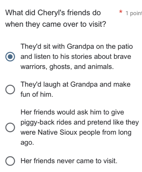 What did Cheryl's friends do 1 point
when they came over to visit?
They'd sit with Grandpa on the patio
and listen to his stories about brave
warriors, ghosts, and animals.
They'd laugh at Grandpa and make
fun of him.
Her friends would ask him to give
piggy-back rides and pretend like they
were Native Sioux people from long
ago.
Her friends never came to visit.