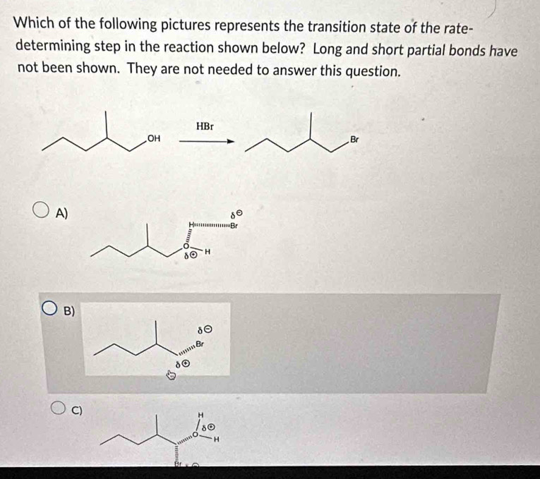 Which of the following pictures represents the transition state of the rate-
determining step in the reaction shown below? Long and short partial bonds have
not been shown. They are not needed to answer this question.
HBr
A)
B)
C)