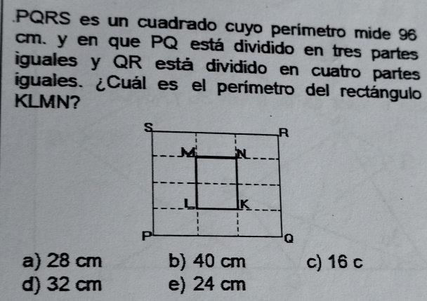 PQRS es un cuadrado cuyo perímetro mide 96
cm. y en que PQ está dividido en tres partes
iguales y QR está dividído en cuatro partes
iguales. ¿Cuál es el perímetro del rectángulo
KLMN?
a) 28 cm b) 40 cm c) 16 c
d) 32 cm e) 24 cm