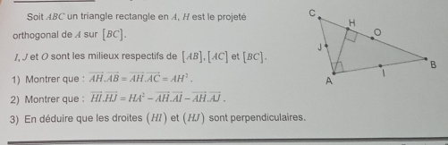 Soit ABC un triangle rectangle en A, H est le projeté 
orthogonal de A sur [BC]. 
/, J et O sont les milieux respectifs de [AB], [AC] et BC 1. 
1) Montrer que : vector AH.vector AB=vector AH. vector AC=AH^2. 
2) Montrer que : vector HI.vector HJ=HA^2-vector AH. vector AI-vector AH.vector AJ. 
3) En déduire que les droites (H/) et (H/) sont perpendiculaires.