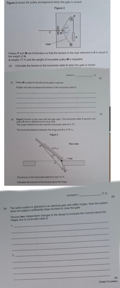Figure 2 shows the pulley arrangement when the gate is closed.
the weight of A Pulleys P and M are frictionless so that the tension in the rope attached to A is equal to
A weighs 35 N and the weight of moveable pulley M is negligible
(b) Calculate the tension in the horizontal cable C when the gate is closed.
tension =_ ~
(2)
(c) Pulley M is pulled to the left as the gate is opened
Explain why this increases the tension in the horizontal cable G
_
_
_
_
_
(2)
(d) Figure 3 shows a plan view with the gate open. The horizontal cable G passes over
pulley R and is attached to the door at D
The angle between the door and the horizontal cable G is 12"
The horizontal distance between the hinge and D is 0.95 m
The tension in the horizontal cable G is now 41 N
Calculate the moment of the tension about the hinge
_
N m
moment =
(2)
(e) The same system is attached to an identical gate with stiffer hinges. Now the system
does not supply a sufficiently large moment to close the gate.
Discuss two independent changes to the design to increase the moment about the
_
hinges due to horizontal cable C
_
`
_
_
_
_
_
2
_
_
_
(4)
(Total 13 marks)