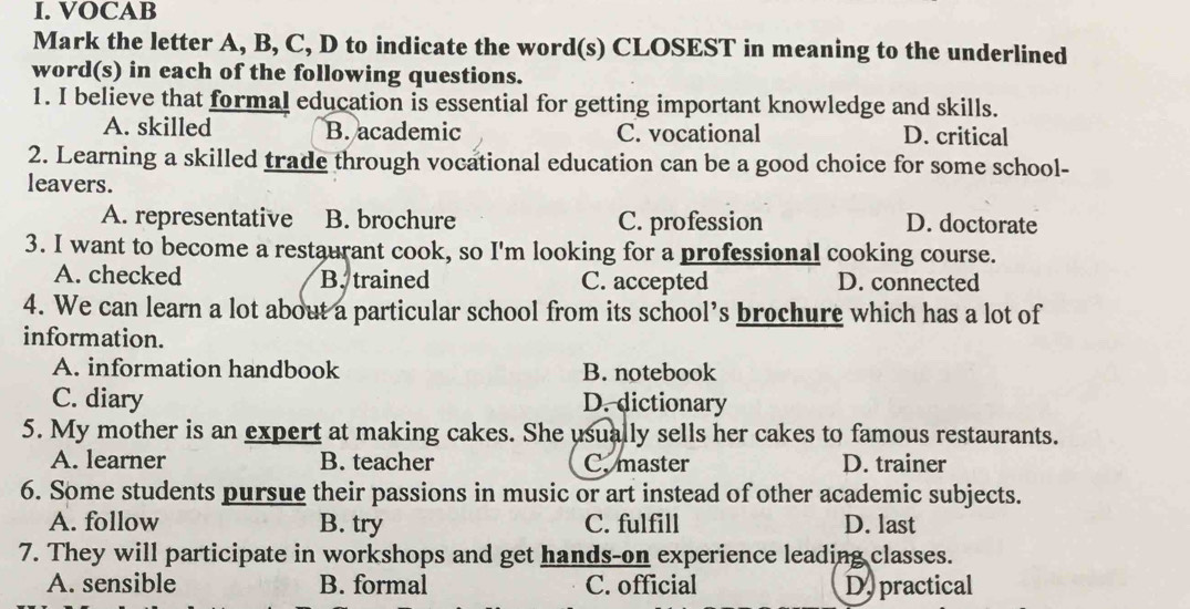 VOCAB
Mark the letter A, B, C, D to indicate the word(s) CLOSEST in meaning to the underlined
word(s) in each of the following questions.
1. I believe that formal education is essential for getting important knowledge and skills.
A. skilled B. academic C. vocational D. critical
2. Learning a skilled trade through vocational education can be a good choice for some school-
leavers.
A. representative B. brochure C. profession D. doctorate
3. I want to become a restaurant cook, so I'm looking for a professional cooking course.
A. checked B. trained C. accepted D. connected
4. We can learn a lot about a particular school from its school’s brochure which has a lot of
information.
A. information handbook B. notebook
C. diary D. dictionary
5. My mother is an expert at making cakes. She usually sells her cakes to famous restaurants.
A. learner B. teacher C. master D. trainer
6. Some students pursue their passions in music or art instead of other academic subjects.
A. follow B. try C. fulfill D. last
7. They will participate in workshops and get hands-on experience leading classes.
A. sensible B. formal C. official D. practical