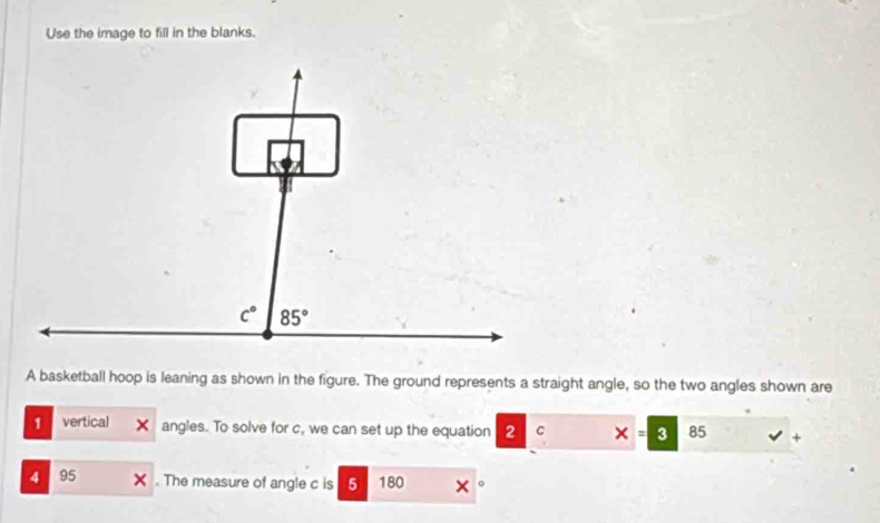 Use the image to fill in the blanks.
A basketball hoop is leaning as shown in the figure. The ground represents a straight angle, so the two angles shown are
1 vertical angles. To solve for c, we can set up the equation 2 C x=3 85 surd +
4 95 X . The measure of angle c is 5 180 。