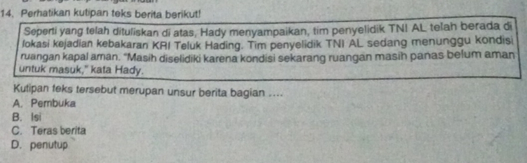 Perhatikan kutipan teks berita berikut!
Seperti yang telah dituliskan di atas, Hady menyampaikan, tim penyelidik TNI AL telah berada di
lokasi kejadian kebakaran KRI Teluk Hading. Tim penyelidik TNI AL sedang menunggu kondisi
ruangan kapal aman. “Masih diselidiki karena kondisi sekarang ruangan masih panas belum aman
untuk masuk," kata Hady.
Kutipan teks tersebut merupan unsur berita bagian ....
A. Pembuka
B. Isi
C. Teras berita
D. penutup