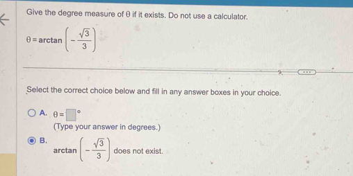 Give the degree measure ofθ if it exists. Do not use a calculator.
θ =arctan (- sqrt(3)/3 )
Select the correct choice below and fill in any answer boxes in your choice.
A. θ =□°
(Type your answer in degrees.)
B. (- sqrt(3)/3 ) does not exist.
arctan