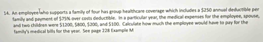 An employee who supports a family of four has group healthcare coverage which includes a $250 annual deductible per 
family and payment of $75% over costs deductible. In a particular year, the medical expenses for the employee, spouse, 
and two children were $1200, $800, $200, and $100. Calculate how much the employee would have to pay for the 
family's medical bills for the year. See page 228 Example M