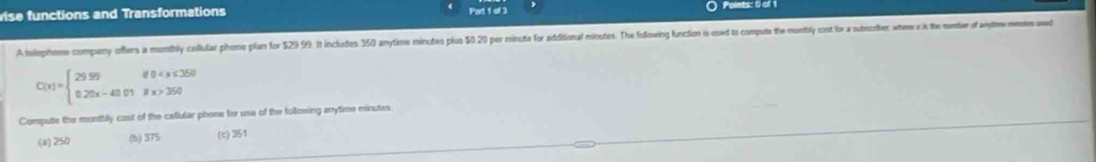 vise functions and Transformations Part 1 of 3 Points: 0 e 
A telophone company offers a monibhly callular phone plan for 529 9). It includes 350 anytime minutes plus 50 20 per minute for additional minutes. The folowing function is used to computa the monstbly cost for a subecoiter, whee in the sember of aytee wd
C(x)=beginarrayl 29.99 0.20x-40.01ifx>3590if(x)
Compute the monthily cast of the callular phone for use of the following arnrytime minutes
(a) 250 (b) 375 (c) 351