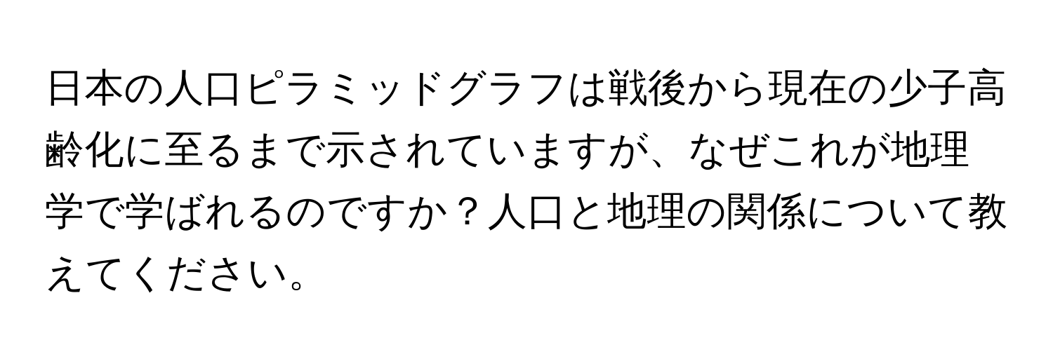 日本の人口ピラミッドグラフは戦後から現在の少子高齢化に至るまで示されていますが、なぜこれが地理学で学ばれるのですか？人口と地理の関係について教えてください。