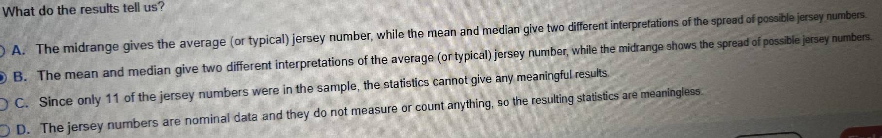What do the results tell us?
A. The midrange gives the average (or typical) jersey number, while the mean and median give two different interpretations of the spread of possible jersey numbers.
B. The mean and median give two different interpretations of the average (or typical) jersey number, while the midrange shows the spread of possible jersey numbers.
C. Since only 11 of the jersey numbers were in the sample, the statistics cannot give any meaningful results.
D. The jersey numbers are nominal data and they do not measure or count anything, so the resulting statistics are meaningless.