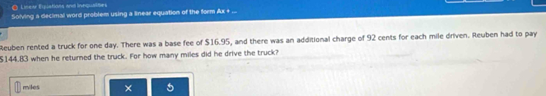 Linesr Equations and Inequalities 
Solving a decimal word problem using a linear equation of the form Ax+ ... 
Reuben rented a truck for one day. There was a base fee of $16.95, and there was an additional charge of 92 cents for each mile driven. Reuben had to pay
$144.83 when he returned the truck. For how many miles did he drive the truck?
miles × 5