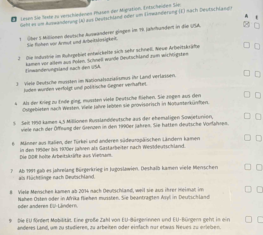 Lesen Sie Texte zu verschiedenen Phasen der Migration. Entscheiden Sie:
A E
Geht es um Auswanderung (A) aus Deutschland oder um Einwanderung (E) nach Deutschland?
1 Über 5 Millionen deutsche Auswanderer gingen im 19. Jahrhundert in die USA.
Sie flohen vor Armut und Arbeitslosigkeit.
2 Die Industrie im Ruhrgebiet entwickelte sich sehr schnell. Neue Arbeitskräfte
kamen vor allem aus Polen. Schnell wurde Deutschland zum wichtigsten
Einwanderungsland nach den USA.
3 Viele Deutsche mussten im Nationalsozialismus ihr Land verlassen.
Juden wurden verfolgt und politische Gegner verhaftet.
4 Als der Krieg zu Ende ging, mussten viele Deutsche fliehen. Sie zogen aus den
Ostgebieten nach Westen. Viele Jahre lebten sie provisorisch in Notunterkünften.
5 Seit 1950 kamen 4,5 Millionen Russlanddeutsche aus der ehemaligen Sowjetunion,
viele nach der Öffnung der Grenzen in den 1990er Jahren. Sie hatten deutsche Vorfahren.
6 Männer aus Italien, der Türkei und anderen südeuropäischen Ländern kamen
in den 1950er bis 1970er Jahren als Gastarbeiter nach Westdeutschland.
Die DDR holte Arbeitskräfte aus Vietnam.
7 Ab 1991 gab es jahrelang Bürgerkrieg in Jugoslawien. Deshalb kamen viele Menschen
als Flüchtlinge nach Deutschland.
8 Viele Menschen kamen ab 2014 nach Deutschland, weil sie aus ihrer Heimat im
Nahen Osten oder in Afrika fliehen mussten. Sie beantragten Asyl in Deutschland
oder anderen EU-Ländern.
9 Die EU fördert Mobilität. Eine große Zahl von EU-Bürgerinnen und EU-Bürgern geht in ein
anderes Land, um zu studieren, zu arbeiten oder einfach nur etwas Neues zu erleben.