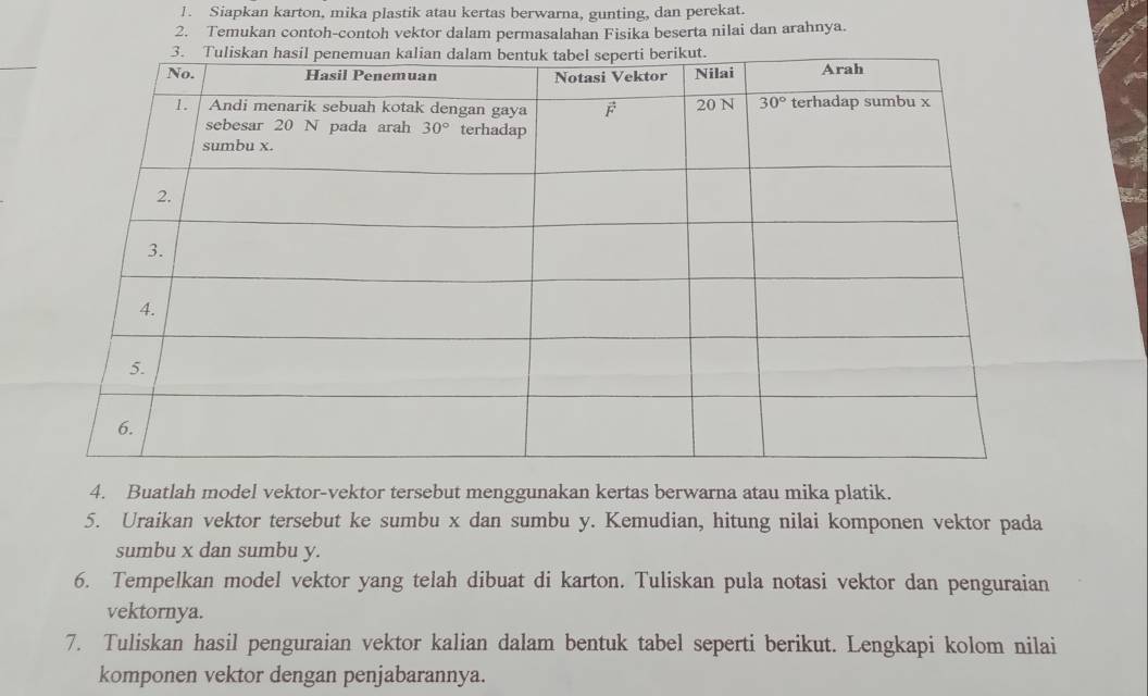 Siapkan karton, mika plastik atau kertas berwarna, gunting, dan perekat.
2. Temukan contoh-contoh vektor dalam permasalahan Fisika beserta nilai dan arahnya.
4. Buatlah model vektor-vektor tersebut menggunakan kertas berwarna atau mika platik.
5. Uraikan vektor tersebut ke sumbu x dan sumbu y. Kemudian, hitung nilai komponen vektor pada
sumbu x dan sumbu y.
6. Tempelkan model vektor yang telah dibuat di karton. Tuliskan pula notasi vektor dan penguraian
vektornya.
7. Tuliskan hasil penguraian vektor kalian dalam bentuk tabel seperti berikut. Lengkapi kolom nilai
komponen vektor dengan penjabarannya.