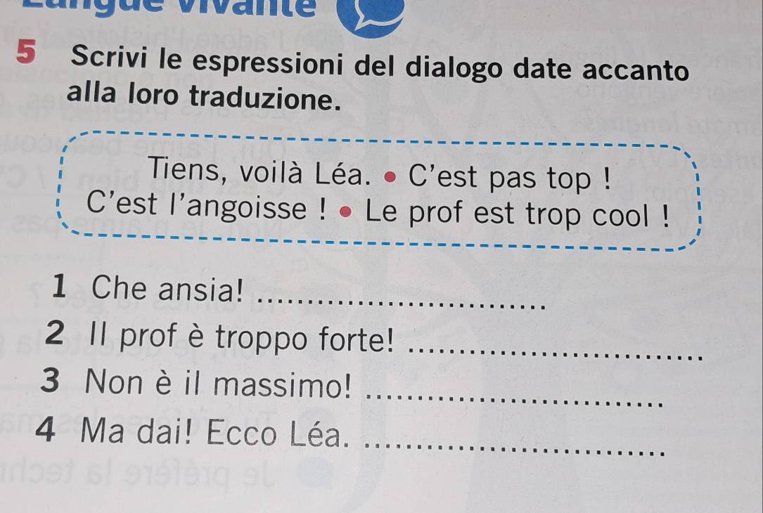 vivane 
5 Scrivi le espressioni del dialogo date accanto 
alla loro traduzione. 
Tiens, voilà Léa. ● C'est pas top ! 
C'est l'angoisse ! • Le prof est trop cool ! 
1 Che ansia!_ 
2 11 profè troppo forte!_ 
3 Non è il massimo!_ 
4 Ma dai! Ecco Léa._