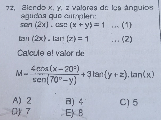 Siendo x, y, z valores de los ángulos
agudos que cumplen:
sen (2x).csc (x+y)=1.. (1)
tan (2x).tan (z)=1... (2)
Calcule el valor de
M= (4cos (x+20°))/sen (70°-y) +3tan (y+z).tan (x)
A 2 B) 4 C) 5
D) 7 E) 8