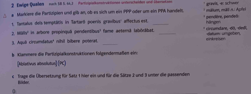 Ewige Qualen nach SB S. 64, 2 Partizipialkonstruktionen unterscheiden und übersetzen 
gravis, -e: schwer 
a Markiere die Partizipien und gib an, ob es sich um ein PPP oder um ein PPA handelt. ² mâlum, mâli n.: Apfel 
* pendêre, pendeō: 
1. Tantalus deïs temptātīs in Tartarō poenīs gravibus¹ affectus est. _hängen 
2. Mālīs² in arbore propinquã pendentibus³ fame aeternã labōrābat. _circumdare, -dō, -dedī, 
-datum: umgeben, 
3. Aquā circumdatus* nihil bibere poterat._ 
einkreisen 
b Klammere die Partizipialkonstruktionen folgendermaßen ein: 
[Ablativus absolutus] (PC) 
c Trage die Übersetzung für Satz 1 hier ein und für die Sätze 2 und 3 unter die passenden 
Bilder. 
0: