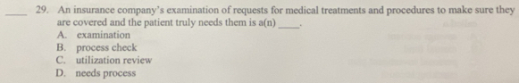 An insurance company’s examination of requests for medical treatments and procedures to make sure they
are covered and the patient truly needs them is a(n) _ .
A. examination
B. process check
C. utilization review
D. needs process