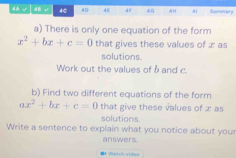 4A 48 4C 4D 4E 4F 4G 4H 41 Summary 
a) There is only one equation of the form
x^2+bx+c=0 that gives these values of x as 
solutions. 
Work out the values of b and c. 
b) Find two different equations of the form
ax^2+bx+c=0 that give these values of x as 
solutions. 
Write a sentence to explain what you notice about your 
answers. 
Watch video