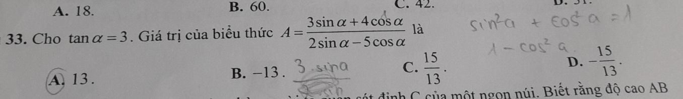 A. 18. B. 60. C. 42.
D. 51
33. Cho tan alpha =3. Giá trị của biểu thức A= (3sin alpha +4cos alpha )/2sin alpha -5cos alpha   là
A. 13. B. −13. C.  15/13 . D. - 15/13 . 
định C của một ngọn núi. Biết rằng độ cao AB