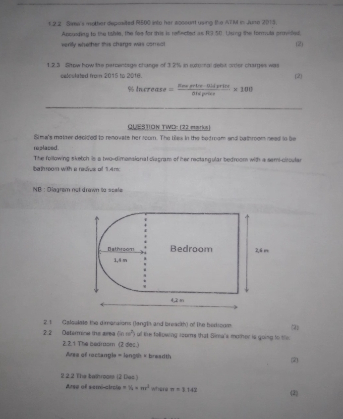 Sima's mother deposited R500 into her account using the ATM in June 2015. 
According to the table, the fee for this is reflected as R9.50. Using the formula provided. 
verify whether this charge was correct (2) 
1.2.3 Show how the percentage change of 3.2% in external debit order charges was 
calculated from 2015 to 2016. (2)
% ln crease= (Newprlce-0ldprice)/Oldprice * 100
QUESTION TWO: (22 marks) 
Sima's mother decided to renovate her room. The tiles in the bedroom and bathroom nead to be 
replaced. 
The following sketch is a two-dimensional diagram of her rectangular bedroom with a semi-circular 
bathroom with a radius of 1.4m; 
NB : Diagram not drawn to scale 
Bathroom Bedroom 2,6 m
1,4 m
4,2 m
2.1 Calculate the dimensions (length and breacth) of the bedroom (2) 
2.2 Determine the area (inm^2) of the following rooms that Sima's mother is going to tile: 
2.2.1 The bedroom (2 dec.) 
Area of rectangle = length × breadth (2) 
2.2.2 The bathroom (2 Dec ) 
Area of semi-circle =1/2* π r^2 where π =3.142
(2)