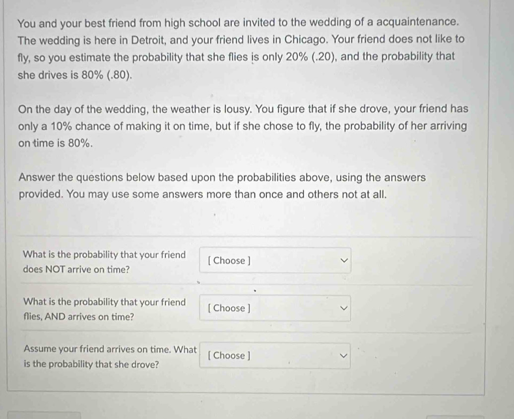 You and your best friend from high school are invited to the wedding of a acquaintenance. 
The wedding is here in Detroit, and your friend lives in Chicago. Your friend does not like to 
fly, so you estimate the probability that she flies is only 20% (.20), and the probability that 
she drives is 80% (.80). 
On the day of the wedding, the weather is lousy. You figure that if she drove, your friend has 
only a 10% chance of making it on time, but if she chose to fly, the probability of her arriving 
on time is 80%. 
Answer the questions below based upon the probabilities above, using the answers 
provided. You may use some answers more than once and others not at all. 
What is the probability that your friend [ Choose ] 
does NOT arrive on time? 
What is the probability that your friend [ Choose ] 
flies, AND arrives on time? 
Assume your friend arrives on time. What [ Choose ] 
is the probability that she drove?