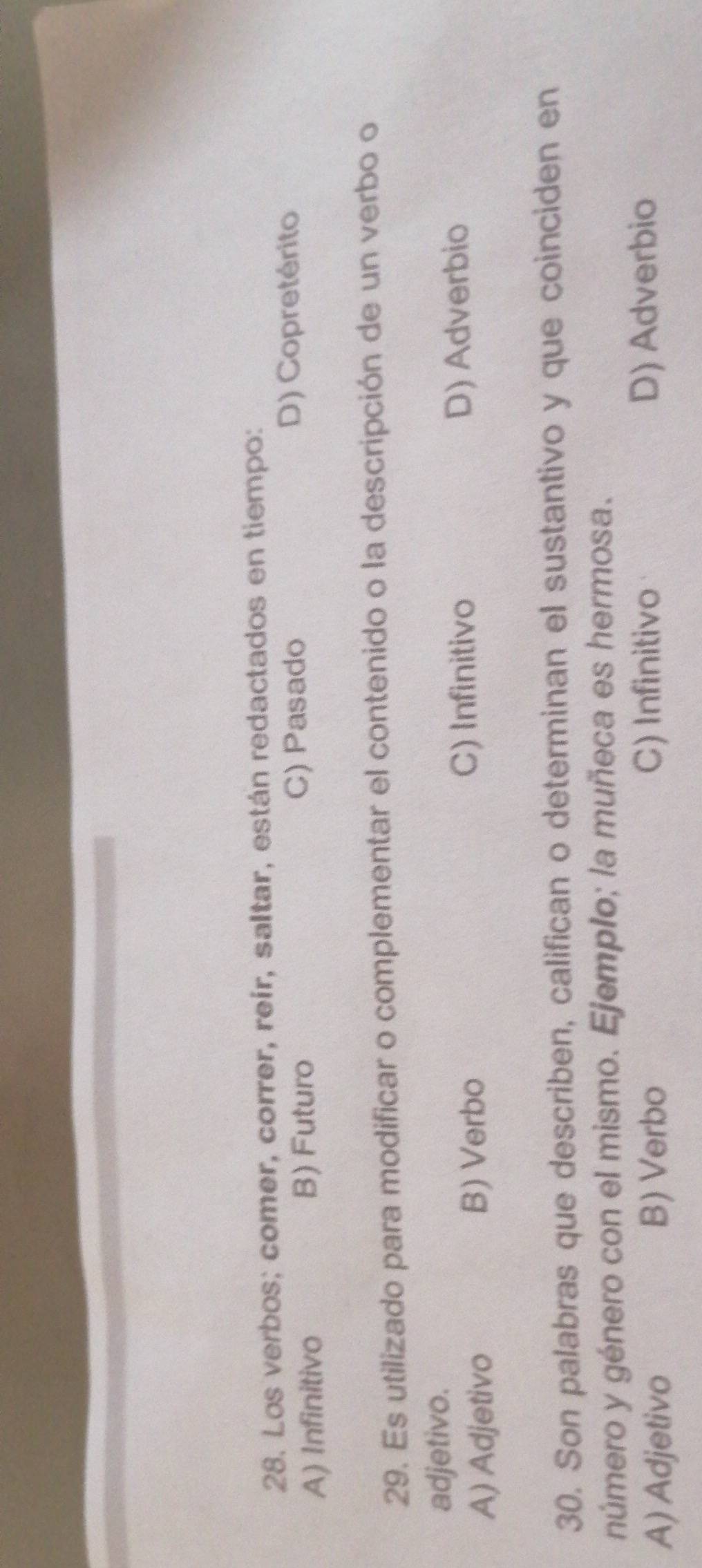 Los verbos; comer, correr, reír, saltar, están redactados en tiempo:
A) Infinitivo B) Futuro C) Pasado
D) Copretérito
29. Es utilizado para modificar o complementar el contenido o la descripción de un verbo o
adjetivo.
C) Infinitivo
A) Adjetivo B) Verbo D) Adverbio
30. Son palabras que describen, califican o determinan el sustantivo y que coinciden en
número y género con el mismo. Ejemplo; la muñeca es hermosa.
C) Infinitivo
A) Adjetivo B) Verbo D) Adverbio