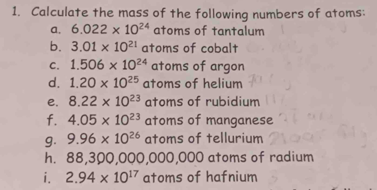 Calculate the mass of the following numbers of atoms: 
a. 6.022* 10^(24) atoms of tantalum 
b. 3.01* 10^(21) atoms of cobalt 
C. 1.506* 10^(24) atoms of argon 
d. 1.20* 10^(25) atoms of helium 
e. 8.22* 10^(23) atoms of rubidium 
f. 4.05* 10^(23) atoms of manganese 
g. 9.96* 10^(26) atoms of tellurium 
h. 88, 300,0( OO ) 000,000 atoms of radium 
i. 2.94* 10^(17) atoms of hafnium