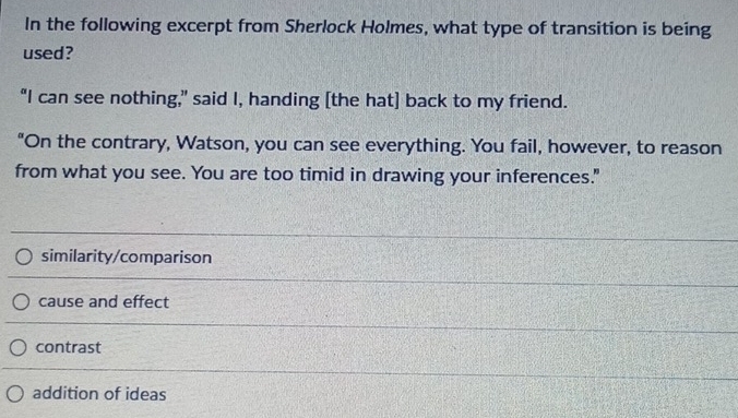 In the following excerpt from Sherlock Holmes, what type of transition is being
used?
“I can see nothing,” said I, handing [the hat] back to my friend.
"On the contrary, Watson, you can see everything. You fail, however, to reason
from what you see. You are too timid in drawing your inferences."
similarity/comparison
cause and effect
contrast
addition of ideas