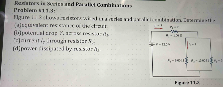 Resistors in Series and Parallel Combinations
Problem #11.3:
Figure 11.3 shows resistors wired in a series and parallel combination. Determine the
(a)equivalent resistance of the circuit. 
(b)potential drop V_1 across resistor R_1.
(c)current I_2 through resistor R_2.
(d)power dissipated by resistor R_2.
V_3=?