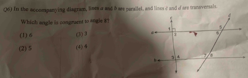 Q6) In the accompanying diagram, lines a and b are parallel, and lines è and dare transversals.
Which angle is congruent to angle 8?
(1) 6 (3) 3
(2) 5
(4) 4