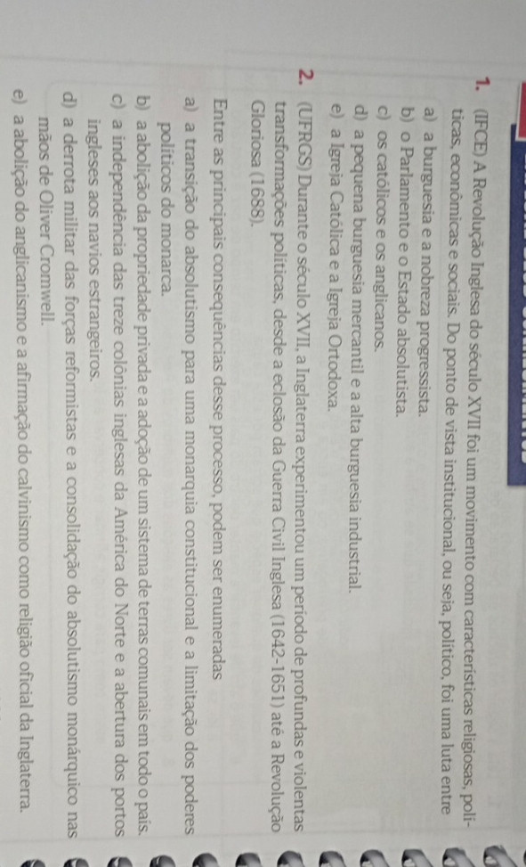 (IFCE) A Revolução Inglesa do século XVII foi um movimento com características religiosas, poli-
ticas, econômicas e sociais. Do ponto de vista institucional, ou seja, político, foi uma luta entre
a) a burguesia e a nobreza progressista.
b) o Parlamento e o Estado absolutista.
c) os católicos e os anglicanos.
d) a pequena burguesia mercantil e a alta burguesia industrial.
e) a Igreja Católica e a Igreja Ortodoxa.
2. (UFRGS) Durante o século XVII, a Inglaterra experimentou um período de profundas e violentas
transformações políticas, desde a eclosão da Guerra Civil Inglesa (1642-1651) até a Revolução
Gloriosa (1688).
Entre as principais consequências desse processo, podem ser enumeradas
a) a transição do absolutismo para uma monarquia constitucional e a limitação dos poderes
políticos do monarca.
b) a abolição da propriedade privada e a adoção de um sistema de terras comunais em todo o país.
c) a independência das treze colônias inglesas da América do Norte e a abertura dos portos
ingleses aos navios estrangeiros.
d) a derrota militar das forças reformistas e a consolidação do absolutismo monárquico nas
mãos de Oliver Cromwell.
e) a abolição do anglicanismo e a afirmação do calvinismo como religião oficial da Inglaterra.