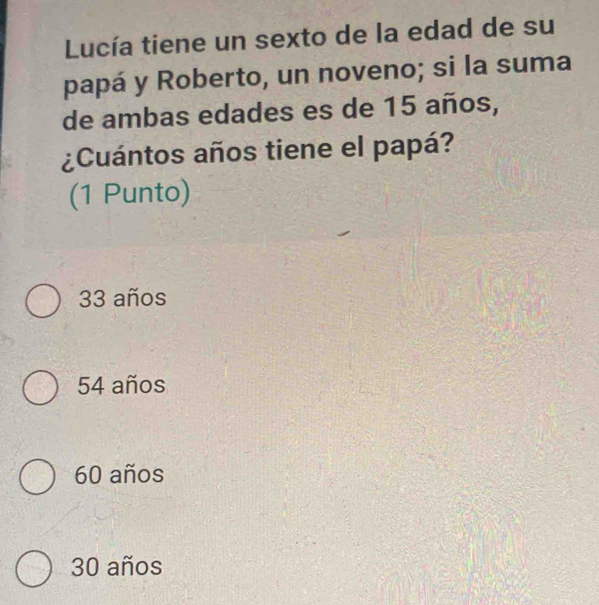 Lucía tiene un sexto de la edad de su
papá y Roberto, un noveno; si la suma
de ambas edades es de 15 años,
¿Cuántos años tiene el papá?
(1 Punto)
33 años
54 años
60 años
30 años