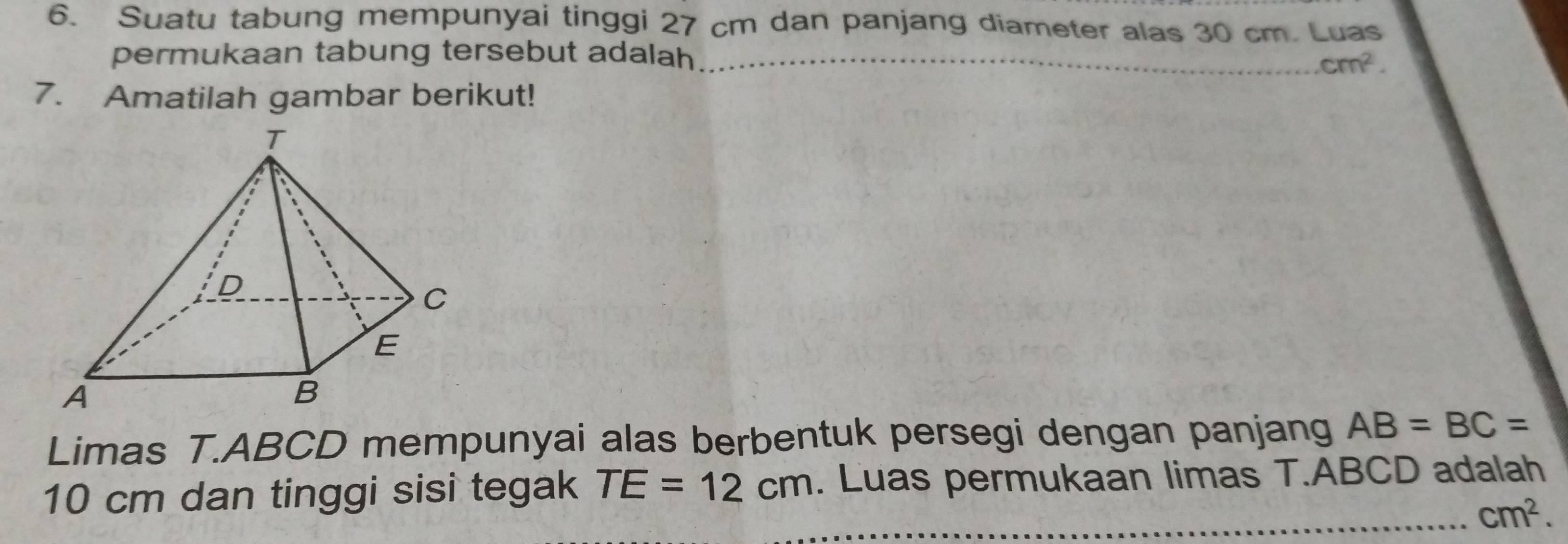 Suatu tabung mempunyai tinggi 27 cm dan panjang diameter alas 30 cm. Luas 
permukaan tabung tersebut adalah__
cm^2. 
7. Amatilah gambar berikut! 
Limas T. ABCD mempunyai alas berbentuk persegi dengan panjang AB=BC=
10 cm dan tinggi sisi tegak TE=12cm. Luas permukaan limas T. ABCD adalah 
_ cm^2.