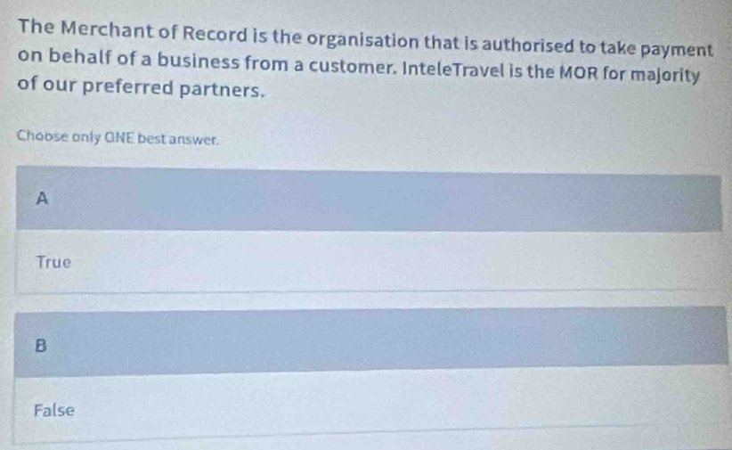 The Merchant of Record is the organisation that is authorised to take payment
on behalf of a business from a customer. InteleTravel is the MOR for majority
of our preferred partners.
Choose only ONE best answer.
A
True
B
False