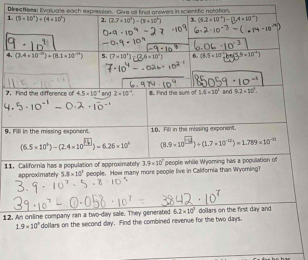 Fill in the missing exponent. 10. Fill in the missing exponent.
(6.5×10°) - (2.4×10)= 6.26×10° (8.9* 10^(□))+(1.7* 10^(-12))=1.789* 10^(-12)
11. California has a population of approximately 3.9* 10^7 people while Wyoming has a population of
approximately 5.8* 10^5 people. How many more people live in California than Wyoming?
12. An online company ran a two-day sale. They generated 6.2* 10^5 dollars on the first day and
1.9* 10^6 dollars on the second day. Find the combined revenue for the two days.