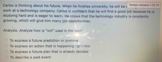 Carlos is thinking about his future. When he finishes university, he will be Tiempo restante 1:53:19
work at a technology company. Carlos is confident that he will find a good job because he is
studying hard and is eager to learn. He knows that the technology industry is constantly
growing, which will give him many job opportunities.
Analysis. Analyze how is "will" used in the text?
To express a future prediction or promise
To express an action that is happening right now
To express a future plan that is already decided
To describe a past event