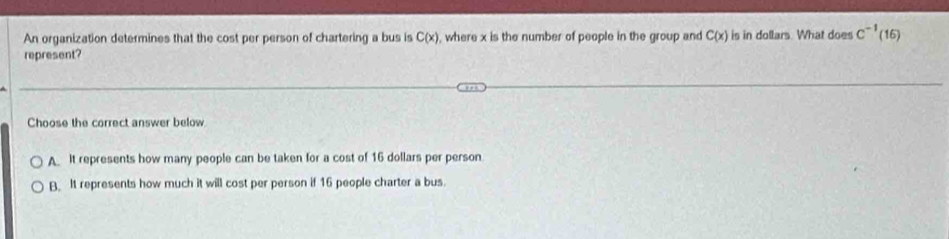 An organization determines that the cost per person of chartering a bus is C(x) , where x is the number of people in the group and C(x) is in dollars. What does C^(-1)(16)
represent?
Choose the correct answer below
A It represents how many people can be taken for a cost of 16 dollars per person.
B. It represents how much it will cost per person if 16 people charter a bus.