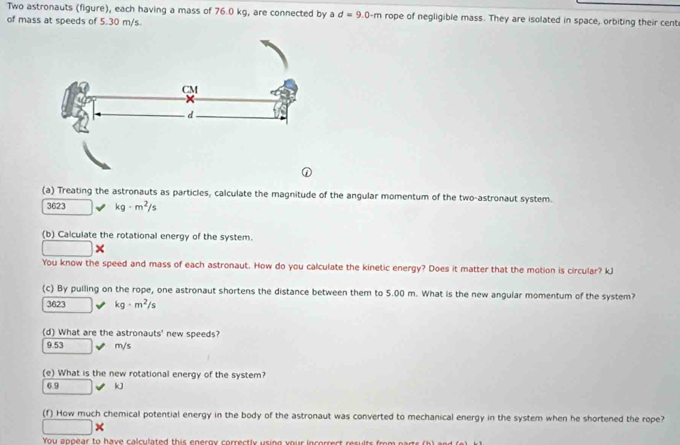 Two astronauts (figure), each having a mass of 76.0 kg, are connected by a d=9.0-m rope of negligible mass. They are isolated in space, orbiting their cent
of mass at speeds of 5.30 m/s
(a) Treating the astronauts as particles, calculate the magnitude of the angular momentum of the two-astronaut system.
3623 kg· m^2/s
(b) Calculate the rotational energy of the system.
□ 
You know the speed and mass of each astronaut. How do you calculate the kinetic energy? Does it matter that the motion is circular? kJ
(c) By pulling on the rope, one astronaut shortens the distance between them to 5.00 m. What is the new angular momentum of the system?
3623 kg· m^2/s
(d) What are the astronauts' new speeds?
9.53 m/s
(e) What is the new rotational energy of the system?
6.9 kJ
(f) How much chemical potential energy in the body of the astronaut was converted to mechanical energy in the system when he shortened the rope?
□ * 
You appear to h ave calculated t i eroy crectly sin g y o i co c s lts o