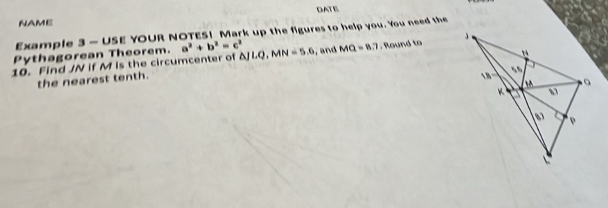 DATE 
NAME 
Example 3 - USE YOUR NOTES! Mark up the figures to help you. You need the 
Pythagorean Theorem. a^2+b^2=c^2
10. Find JN if M is the circumcenter of △ JLQ, MN=5.6 , and MQ=8.7; Round to 
the nearest tenth.