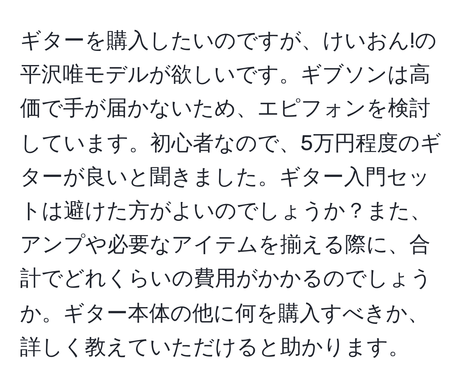 ギターを購入したいのですが、けいおん!の平沢唯モデルが欲しいです。ギブソンは高価で手が届かないため、エピフォンを検討しています。初心者なので、5万円程度のギターが良いと聞きました。ギター入門セットは避けた方がよいのでしょうか？また、アンプや必要なアイテムを揃える際に、合計でどれくらいの費用がかかるのでしょうか。ギター本体の他に何を購入すべきか、詳しく教えていただけると助かります。