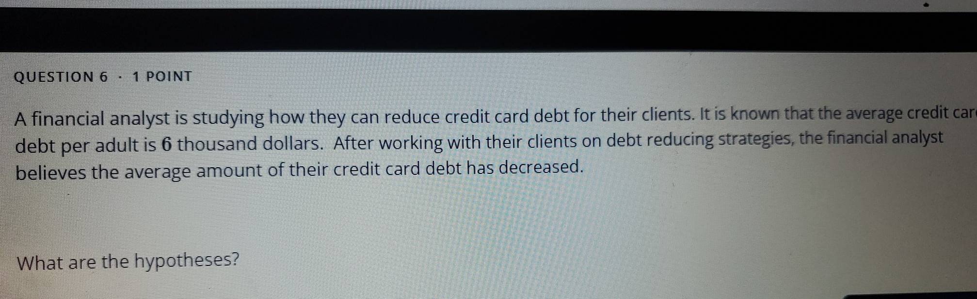 · 1 POINT 
A financial analyst is studying how they can reduce credit card debt for their clients. It is known that the average credit car 
debt per adult is 6 thousand dollars. After working with their clients on debt reducing strategies, the financial analyst 
believes the average amount of their credit card debt has decreased. 
What are the hypotheses?