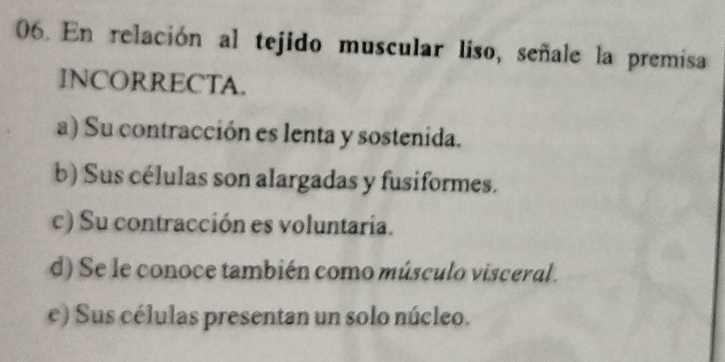 En relación al tejido muscular liso, señale la premisa
INCORRECTA.
a) Su contracción es lenta y sostenida.
b) Sus células son alargadas y fusiformes.
c) Su contracción es voluntaria.
d) Se le conoce también como músculo visceral .
e) Sus células presentan un solo núcleo.