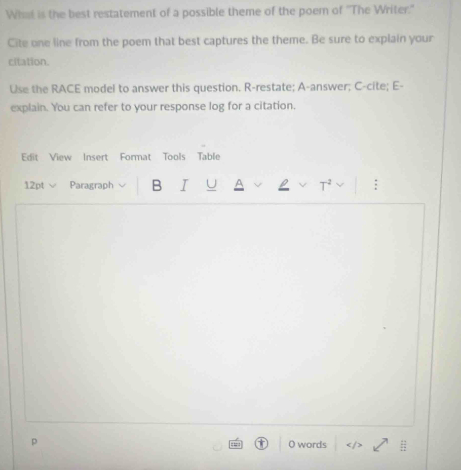 What is the best restatement of a possible theme of the poem of 'The Writer." 
Cite one line from the poem that best captures the theme. Be sure to explain your 
citation. 
Use the RACE model to answer this question. R-restate; A-answer; C-cite; E- 
explain. You can refer to your response log for a citation. 
Edit View Insert Format Tools Table 
12pt Paragraph B I U A 
p O words